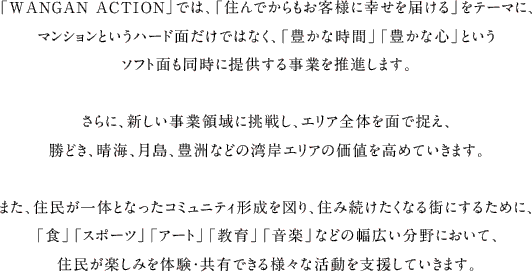 「WANGAN ACTION」では、「住んでからもお客様に幸せを届ける」をテーマに、マンションというハード面だけではなく、「豊かな時間」「豊かな心」というソフト面も同時に提供する事業を推進します。さらに、新しい事業領域に挑戦し、エリア全体を面で捉え、勝どき、晴海、月島、豊洲などの湾岸エリアの価値を高めていきます。また、住民が一体となったコミュニティ形成を図り、住み続けたくなる街にするために、「食」「スポーツ」「アート」「教育」「音楽」などの幅広い分野において、住民が楽しみを体験・共有できる様々な活動を支援していきます。