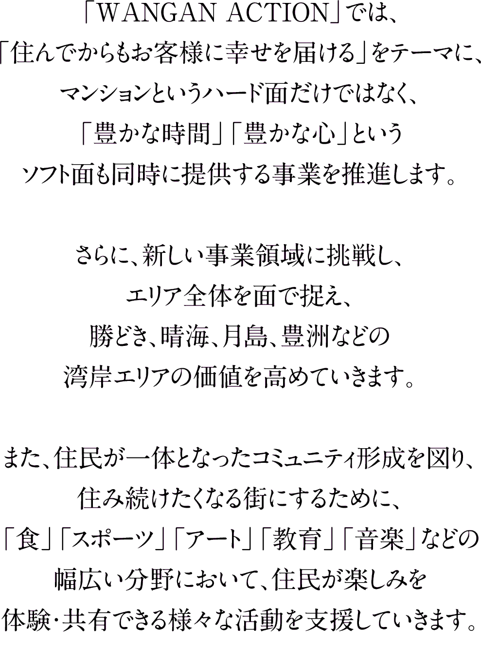 「WANGAN ACTION」では、「住んでからもお客様に幸せを届ける」をテーマに、マンションというハード面だけではなく、「豊かな時間」「豊かな心」というソフト面も同時に提供する事業を推進します。さらに、新しい事業領域に挑戦し、エリア全体を面で捉え、勝どき、晴海、月島、豊洲などの湾岸エリアの価値を高めていきます。また、住民が一体となったコミュニティ形成を図り、住み続けたくなる街にするために、「食」「スポーツ」「アート」「教育」「音楽」などの幅広い分野において、住民が楽しみを体験・共有できる様々な活動を支援していきます。