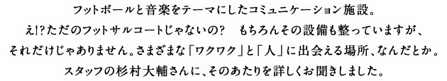 フットボールと音楽をテーマにしたコミュニケーション施設。え！？ただのフットサルコートじゃないの？　もちろんその設備も整っていますが、それだけじゃありません。さまざまな「ワクワク」と「人」に出会える場所、なんだとか。スタッフの杉村大輔さんに、そのあたりを詳しくお聞きしました。